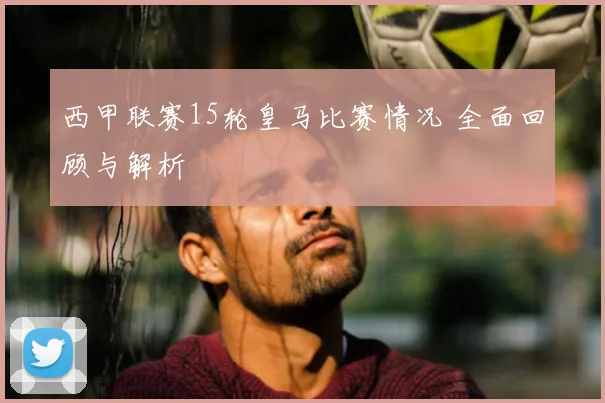 西甲联赛15轮皇马比赛情况 全面回顾与解析