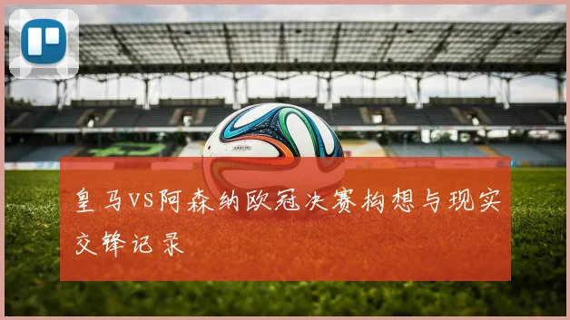 皇马vs阿森纳欧冠决赛构想与现实交锋记录
