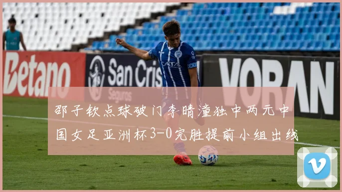 邵子钦点球破门李晴潼独中两元中国女足亚洲杯3-0完胜提前小组出线
