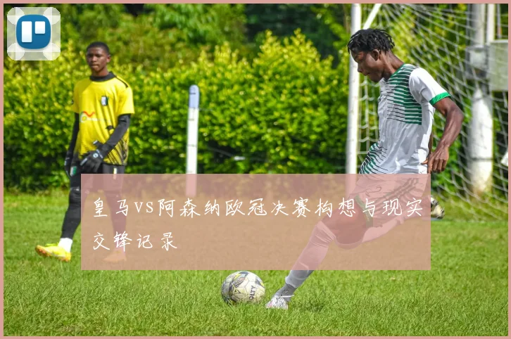 皇马vs阿森纳欧冠决赛构想与现实交锋记录