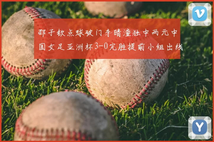 邵子钦点球破门李晴潼独中两元中国女足亚洲杯3-0完胜提前小组出线