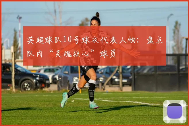 英超球队10号球衣代表人物：盘点队内“灵魂核心”球员